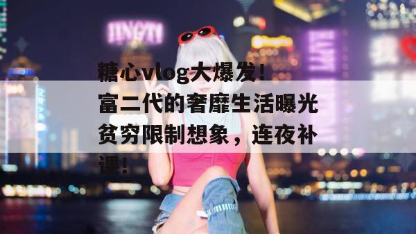 糖心vlog大爆发！富二代的奢靡生活曝光贫穷限制想象，连夜补课！