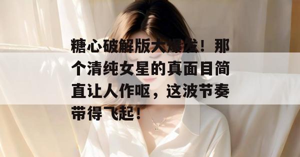 糖心破解版大爆发！那个清纯女星的真面目简直让人作呕，这波节奏带得飞起！