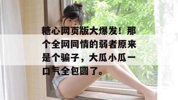 糖心网页版大爆发！那个全网同情的弱者原来是个骗子，大瓜小瓜一口气全包圆了。