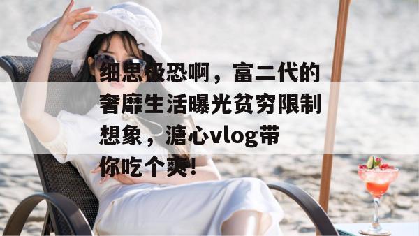 细思极恐啊，富二代的奢靡生活曝光贫穷限制想象，溏心vlog带你吃个爽！