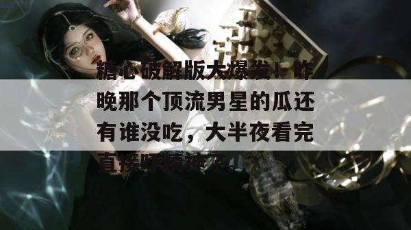 糖心破解版大爆发！昨晚那个顶流男星的瓜还有谁没吃，大半夜看完直接吓精神了。