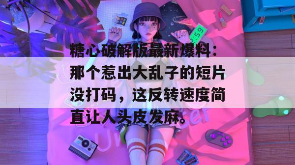 糖心破解版最新爆料：那个惹出大乱子的短片没打码，这反转速度简直让人头皮发麻。