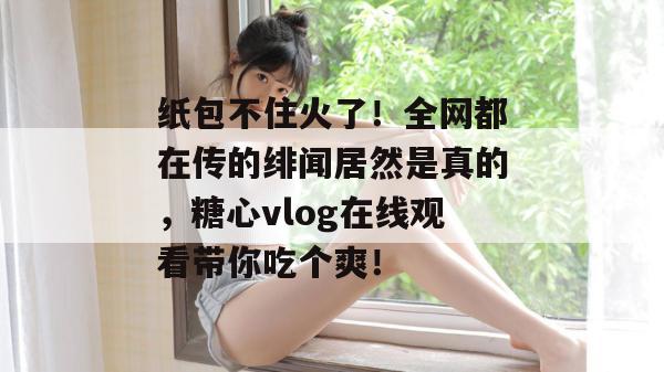 纸包不住火了！全网都在传的绯闻居然是真的，糖心vlog在线观看带你吃个爽！