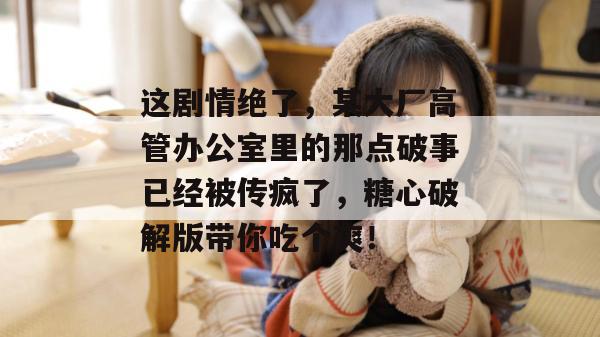 这剧情绝了，某大厂高管办公室里的那点破事已经被传疯了，糖心破解版带你吃个爽！