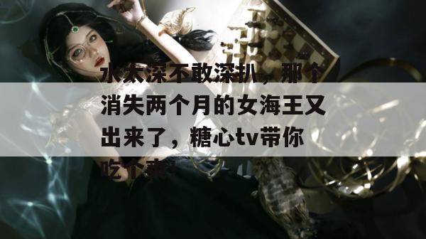 水太深不敢深扒，那个消失两个月的女海王又出来了，糖心tv带你吃个爽！