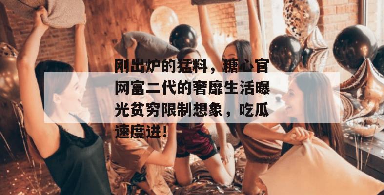 刚出炉的猛料，糖心官网富二代的奢靡生活曝光贫穷限制想象，吃瓜速度进！