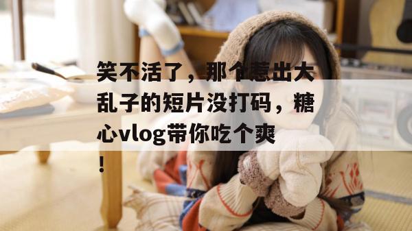 笑不活了，那个惹出大乱子的短片没打码，糖心vlog带你吃个爽！
