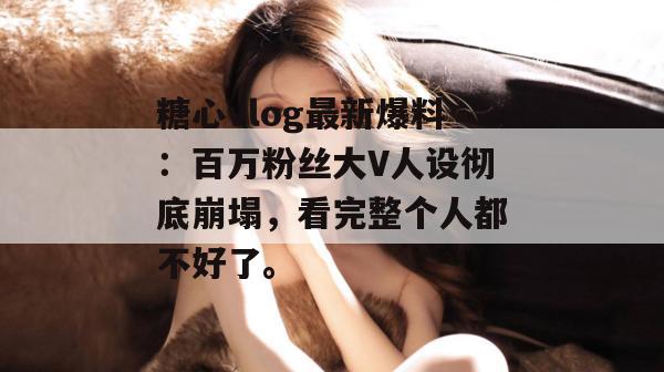 糖心vlog最新爆料：百万粉丝大V人设彻底崩塌，看完整个人都不好了。