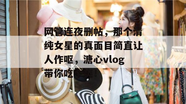网管连夜删帖，那个清纯女星的真面目简直让人作呕，溏心vlog带你吃个爽！