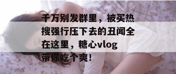 千万别发群里，被买热搜强行压下去的丑闻全在这里，糖心vlog带你吃个爽！