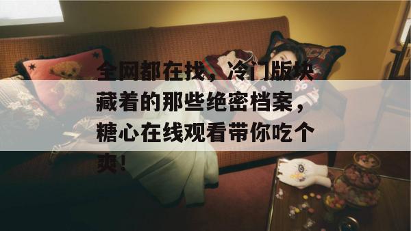 全网都在找,冷门版块藏着的那些绝密档案,糖心在线观看带你吃个爽! 全网都在找,冷门版块藏着的那些绝密档案,糖心在线观看带你吃个爽!