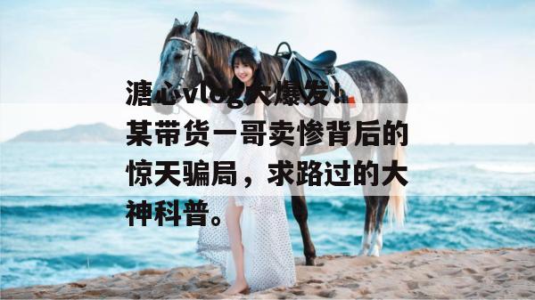 溏心vlog大爆发!某带货一哥卖惨背后的惊天骗局,求路过的大神科普。 溏心vlog大爆发!某带货一哥卖惨背后的惊天骗局,求路过的大神科普。